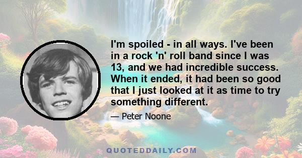 I'm spoiled - in all ways. I've been in a rock 'n' roll band since I was 13, and we had incredible success. When it ended, it had been so good that I just looked at it as time to try something different.