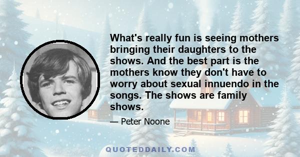 What's really fun is seeing mothers bringing their daughters to the shows. And the best part is the mothers know they don't have to worry about sexual innuendo in the songs. The shows are family shows.