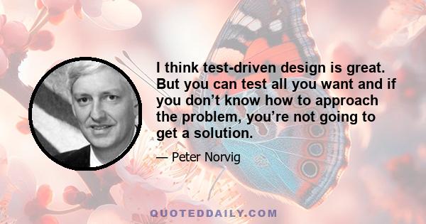 I think test-driven design is great. But you can test all you want and if you don’t know how to approach the problem, you’re not going to get a solution.