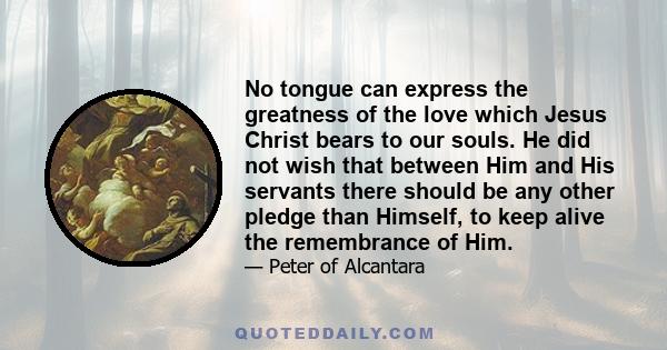 No tongue can express the greatness of the love which Jesus Christ bears to our souls. He did not wish that between Him and His servants there should be any other pledge than Himself, to keep alive the remembrance of