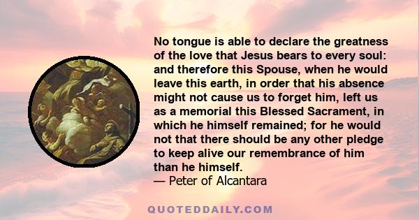 No tongue is able to declare the greatness of the love that Jesus bears to every soul: and therefore this Spouse, when he would leave this earth, in order that his absence might not cause us to forget him, left us as a