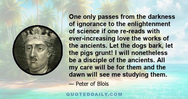 One only passes from the darkness of ignorance to the enlightenment of science if one re-reads with ever-increasing love the works of the ancients. Let the dogs bark, let the pigs grunt! I will nonetheless be a disciple 