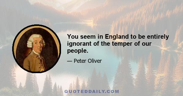 You seem in England to be entirely ignorant of the temper of our people.