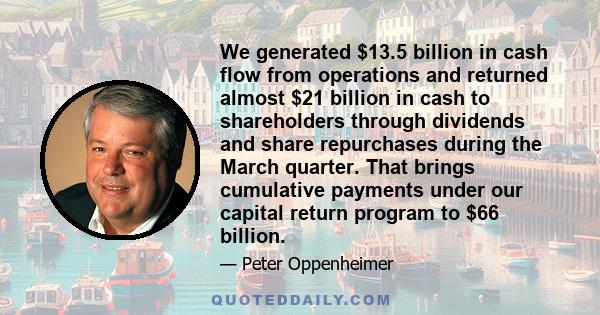 We generated $13.5 billion in cash flow from operations and returned almost $21 billion in cash to shareholders through dividends and share repurchases during the March quarter. That brings cumulative payments under our 