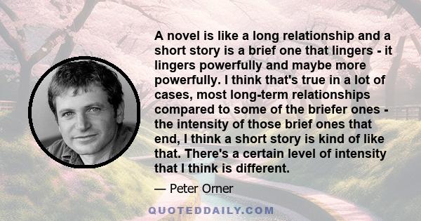 A novel is like a long relationship and a short story is a brief one that lingers - it lingers powerfully and maybe more powerfully. I think that's true in a lot of cases, most long-term relationships compared to some