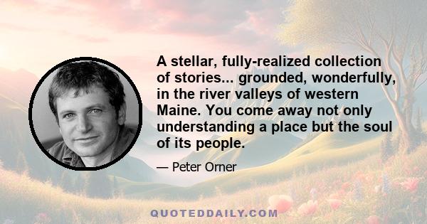 A stellar, fully-realized collection of stories... grounded, wonderfully, in the river valleys of western Maine. You come away not only understanding a place but the soul of its people.