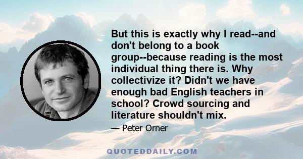 But this is exactly why I read--and don't belong to a book group--because reading is the most individual thing there is. Why collectivize it? Didn't we have enough bad English teachers in school? Crowd sourcing and