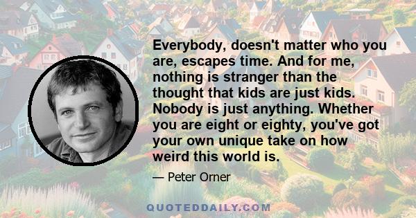 Everybody, doesn't matter who you are, escapes time. And for me, nothing is stranger than the thought that kids are just kids. Nobody is just anything. Whether you are eight or eighty, you've got your own unique take on 