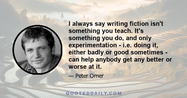 I always say writing fiction isn't something you teach. It's something you do, and only experimentation - i.e. doing it, either badly or good sometimes - can help anybody get any better or worse at it.