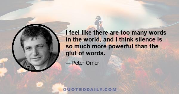 I feel like there are too many words in the world, and I think silence is so much more powerful than the glut of words.