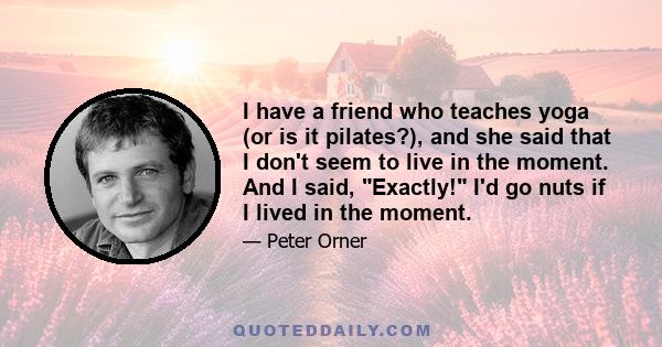 I have a friend who teaches yoga (or is it pilates?), and she said that I don't seem to live in the moment. And I said, Exactly! I'd go nuts if I lived in the moment.