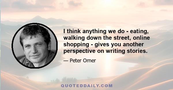 I think anything we do - eating, walking down the street, online shopping - gives you another perspective on writing stories.