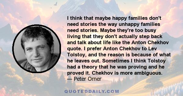 I think that maybe happy families don't need stories the way unhappy families need stories. Maybe they're too busy living that they don't actually step back and talk about life like the Anton Chekhov quote. I prefer