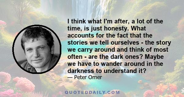 I think what I'm after, a lot of the time, is just honesty. What accounts for the fact that the stories we tell ourselves - the story we carry around and think of most often - are the dark ones? Maybe we have to wander