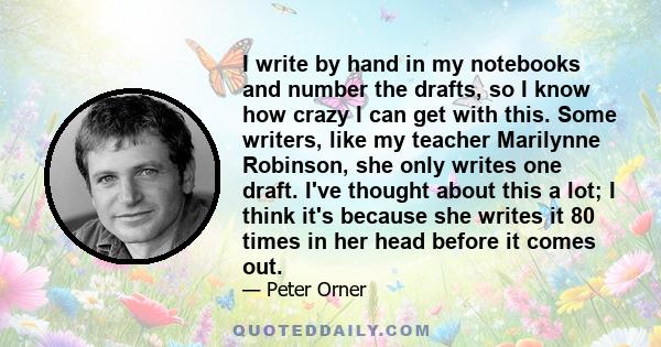 I write by hand in my notebooks and number the drafts, so I know how crazy I can get with this. Some writers, like my teacher Marilynne Robinson, she only writes one draft. I've thought about this a lot; I think it's