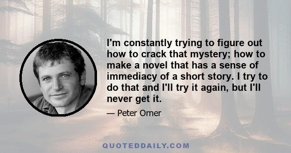 I'm constantly trying to figure out how to crack that mystery; how to make a novel that has a sense of immediacy of a short story. I try to do that and I'll try it again, but I'll never get it.