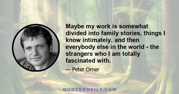 Maybe my work is somewhat divided into family stories, things I know intimately, and then everybody else in the world - the strangers who I am totally fascinated with.