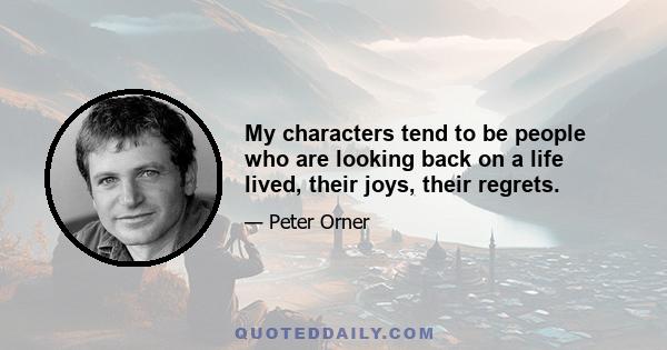 My characters tend to be people who are looking back on a life lived, their joys, their regrets.