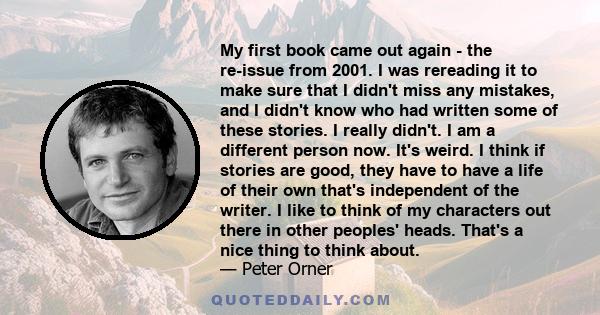 My first book came out again - the re-issue from 2001. I was rereading it to make sure that I didn't miss any mistakes, and I didn't know who had written some of these stories. I really didn't. I am a different person