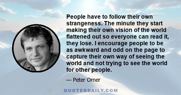 People have to follow their own strangeness. The minute they start making their own vision of the world flattened out so everyone can read it, they lose. I encourage people to be as awkward and odd on the page to