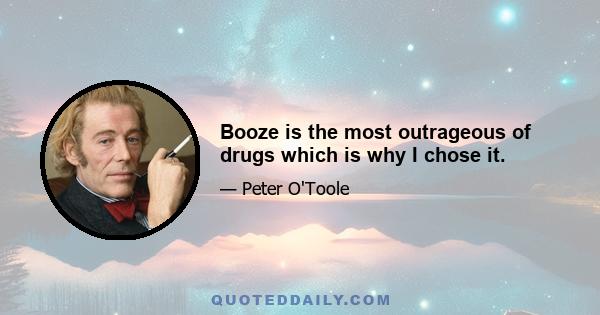 Booze is the most outrageous of drugs which is why I chose it.