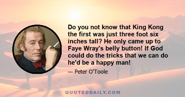 Do you not know that King Kong the first was just three foot six inches tall? He only came up to Faye Wray's belly button! If God could do the tricks that we can do he'd be a happy man!