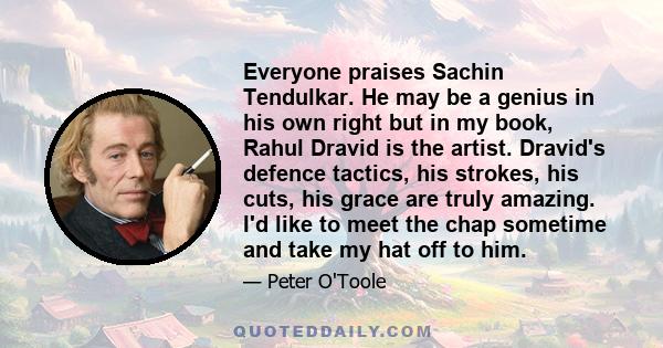 Everyone praises Sachin Tendulkar. He may be a genius in his own right but in my book, Rahul Dravid is the artist. Dravid's defence tactics, his strokes, his cuts, his grace are truly amazing. I'd like to meet the chap