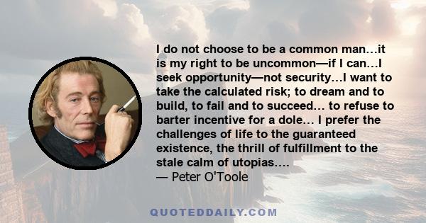 I do not choose to be a common man…it is my right to be uncommon—if I can…I seek opportunity—not security…I want to take the calculated risk; to dream and to build, to fail and to succeed… to refuse to barter incentive