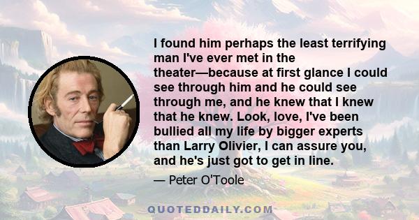 I found him perhaps the least terrifying man I've ever met in the theater—because at first glance I could see through him and he could see through me, and he knew that I knew that he knew. Look, love, I've been bullied