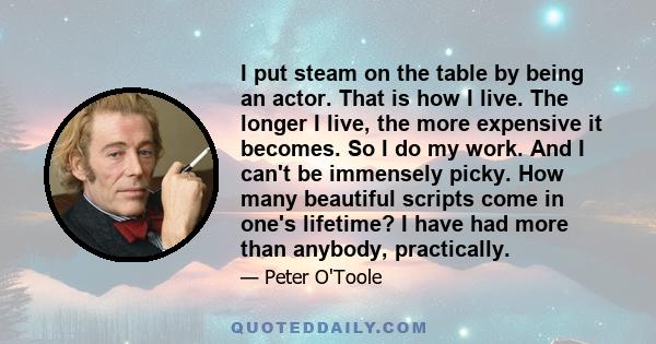 I put steam on the table by being an actor. That is how I live. The longer I live, the more expensive it becomes. So I do my work. And I can't be immensely picky. How many beautiful scripts come in one's lifetime? I