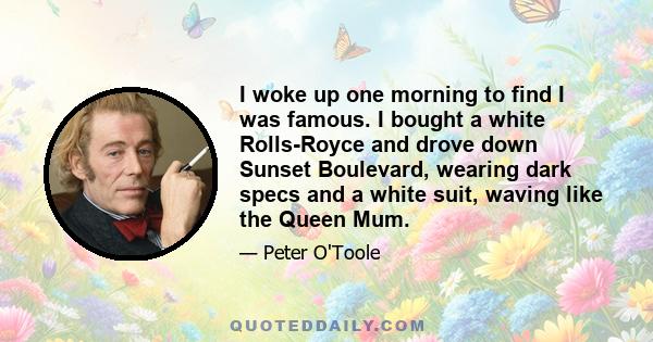 I woke up one morning to find I was famous. I bought a white Rolls-Royce and drove down Sunset Boulevard, wearing dark specs and a white suit, waving like the Queen Mum.