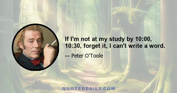 If I'm not at my study by 10:00, 10:30, forget it, I can't write a word.