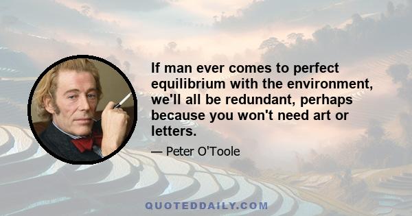 If man ever comes to perfect equilibrium with the environment, we'll all be redundant, perhaps because you won't need art or letters.