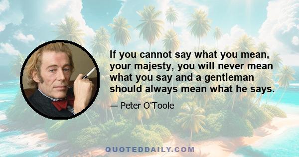 If you cannot say what you mean, your majesty, you will never mean what you say and a gentleman should always mean what he says.