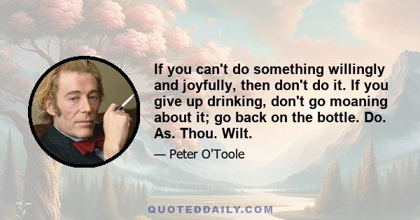 If you can't do something willingly and joyfully, then don't do it. If you give up drinking, don't go moaning about it; go back on the bottle. Do. As. Thou. Wilt.