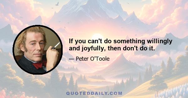 If you can't do something willingly and joyfully, then don't do it.