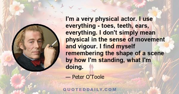 I'm a very physical actor. I use everything - toes, teeth, ears, everything. I don't simply mean physical in the sense of movement and vigour. I find myself remembering the shape of a scene by how I'm standing, what I'm 