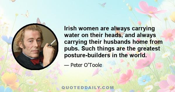 Irish women are always carrying water on their heads, and always carrying their husbands home from pubs. Such things are the greatest posture-builders in the world.