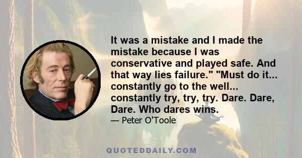 It was a mistake and I made the mistake because I was conservative and played safe. And that way lies failure. Must do it... constantly go to the well... constantly try, try, try. Dare. Dare, Dare. Who dares wins.