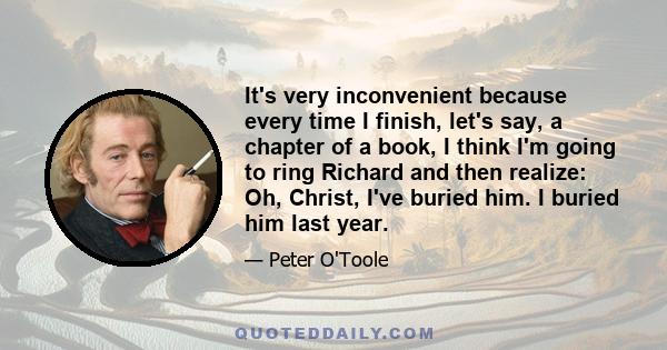 It's very inconvenient because every time I finish, let's say, a chapter of a book, I think I'm going to ring Richard and then realize: Oh, Christ, I've buried him. I buried him last year.