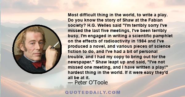 Most difficult thing in the world, to write a play. Do you know the story of Shaw at the Fabian society? H.G. Welles said I'm terribly sorry I've missed the last five meetings, I've been terribly busy, I'm engaged in