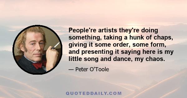 People're artists they're doing something, taking a hunk of chaps, giving it some order, some form, and presenting it saying here is my little song and dance, my chaos.