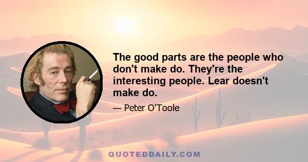 The good parts are the people who don't make do. They're the interesting people. Lear doesn't make do.