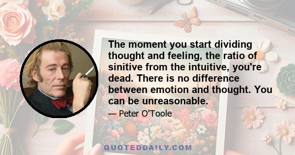 The moment you start dividing thought and feeling, the ratio of sinitive from the intuitive, you're dead. There is no difference between emotion and thought. You can be unreasonable.