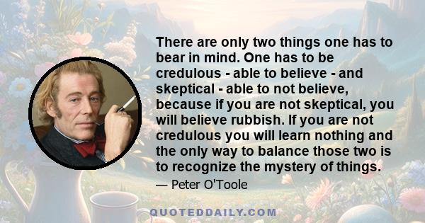 There are only two things one has to bear in mind. One has to be credulous - able to believe - and skeptical - able to not believe, because if you are not skeptical, you will believe rubbish. If you are not credulous