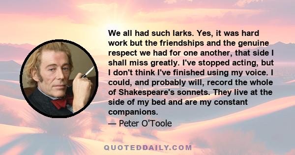 We all had such larks. Yes, it was hard work but the friendships and the genuine respect we had for one another, that side I shall miss greatly. I've stopped acting, but I don't think I've finished using my voice. I