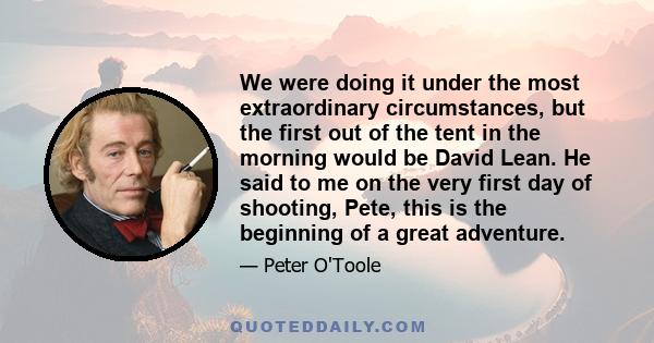 We were doing it under the most extraordinary circumstances, but the first out of the tent in the morning would be David Lean. He said to me on the very first day of shooting, Pete, this is the beginning of a great