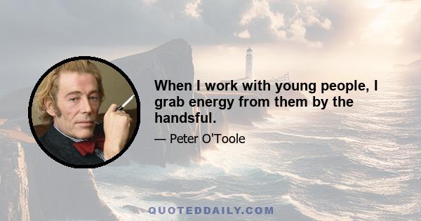 When I work with young people, I grab energy from them by the handsful.