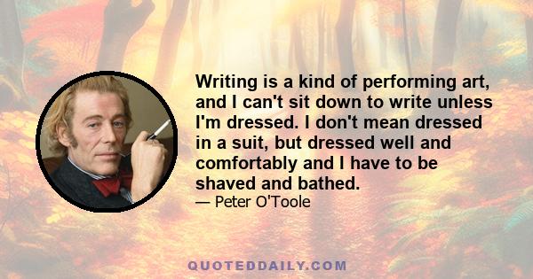 Writing is a kind of performing art, and I can't sit down to write unless I'm dressed. I don't mean dressed in a suit, but dressed well and comfortably and I have to be shaved and bathed.