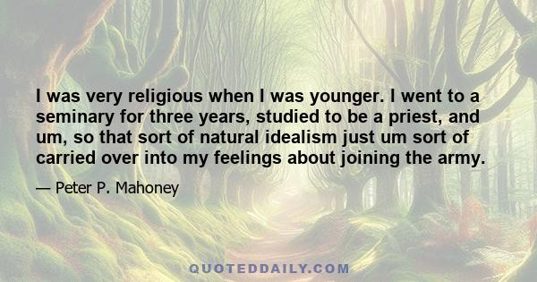 I was very religious when I was younger. I went to a seminary for three years, studied to be a priest, and um, so that sort of natural idealism just um sort of carried over into my feelings about joining the army.